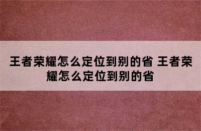 王者荣耀怎么定位到别的省 王者荣耀怎么定位到别的省